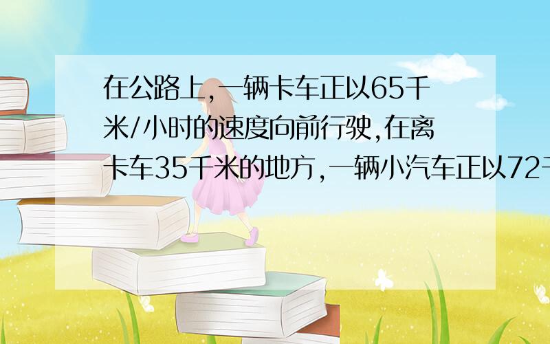 在公路上,一辆卡车正以65千米/小时的速度向前行驶,在离卡车35千米的地方,一辆小汽车正以72千米/小时的度跟上来,几小时后在途中追上卡车?必须解方程