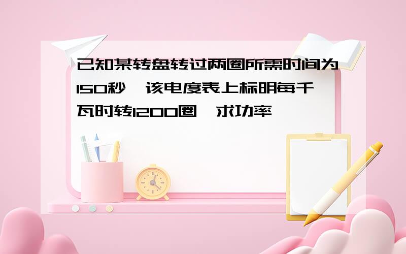 已知某转盘转过两圈所需时间为150秒,该电度表上标明每千瓦时转1200圈,求功率