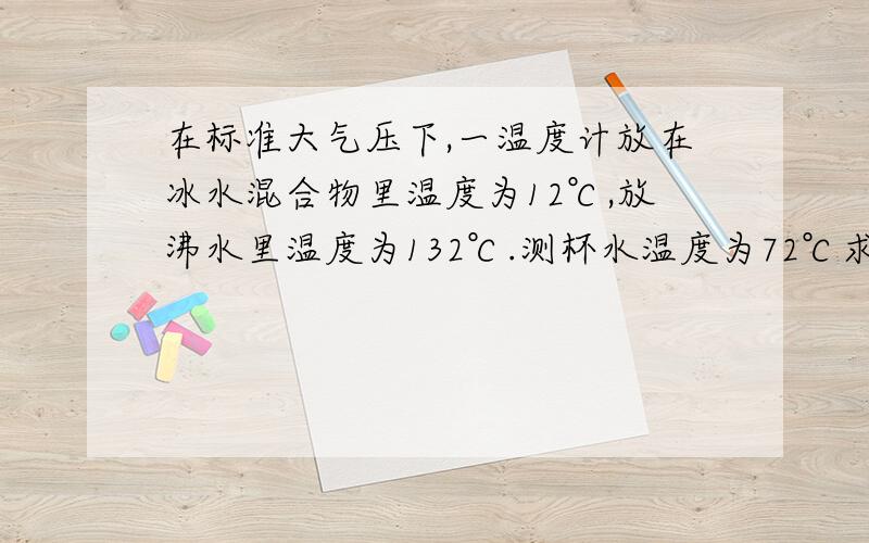 在标准大气压下,一温度计放在冰水混合物里温度为12℃,放沸水里温度为132℃.测杯水温度为72℃求这杯水的真实温度，求详解