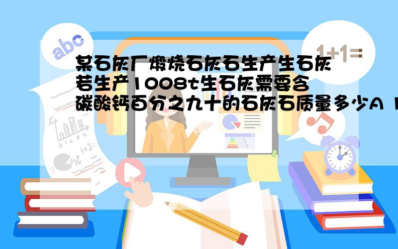 某石灰厂煅烧石灰石生产生石灰若生产1008t生石灰需要含碳酸钙百分之九十的石灰石质量多少A 1620tB 1800tC 1900tD 2000t