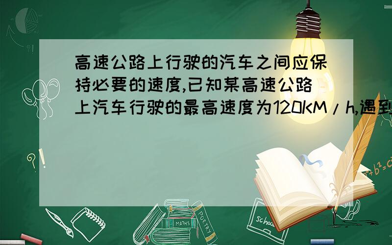 高速公路上行驶的汽车之间应保持必要的速度,已知某高速公路上汽车行驶的最高速度为120KM/h,遇到突发事件驾驶员的反应时间（从发现情况到采取相应行动所经历的时间叫做反应时间）为0.6s