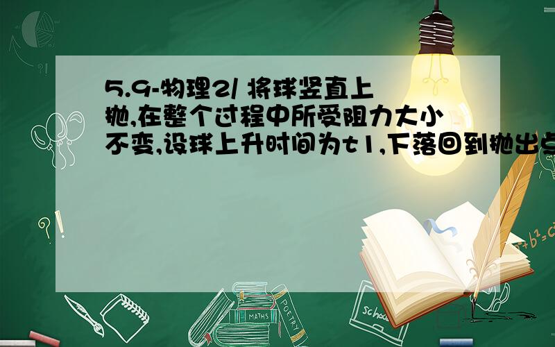 5.9-物理2/ 将球竖直上抛,在整个过程中所受阻力大小不变,设球上升时间为t1,下落回到抛出点时间为t2,上升时损失的机械能为deltaE1,下降时损失的机械能为delta E2,则t1（）t2?delta E1()delta E2?< ; =我