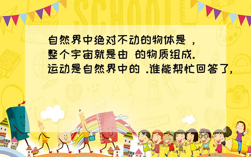 自然界中绝对不动的物体是 ,整个宇宙就是由 的物质组成.运动是自然界中的 .谁能帮忙回答了,
