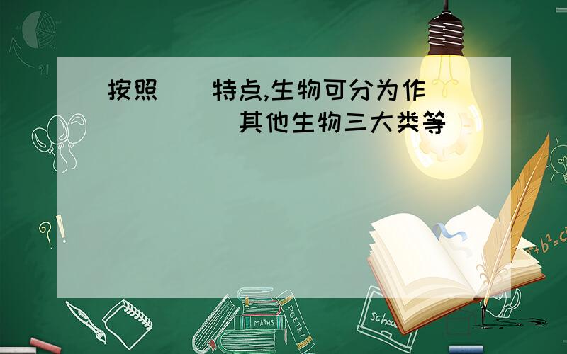 按照（）特点,生物可分为作（）（）（）其他生物三大类等