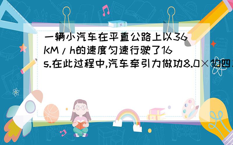 一辆小汽车在平直公路上以36KM/h的速度匀速行驶了16s.在此过程中,汽车牵引力做功8.0×10四次方焦耳,求:一辆小汽车在平直公路上以36KM/h的速度匀速行驶了16s.在此过程中,汽车牵引力做功8.0×10