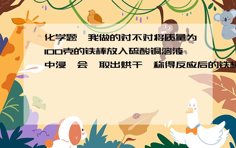 化学题,我做的对不对将质量为100克的铁棒放入硫酸铜溶液中浸一会,取出烘干,称得反应后的铁棒重为108克.求有多少克铁参加反映,生成多少克铜.（我用差量法）设反应掉X克铁,生成Y克铜Fe～Cu