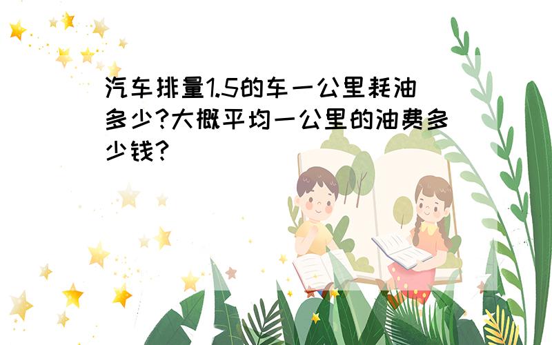 汽车排量1.5的车一公里耗油多少?大概平均一公里的油费多少钱?