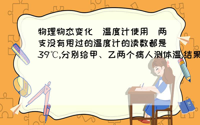 物理物态变化（温度计使用）两支没有甩过的温度计的读数都是39℃,分别给甲、乙两个病人测体温,结果甲的体温计示数是39℃,乙的体温计示数是39.5℃,则下列说法不正确的是：A.因为体温计