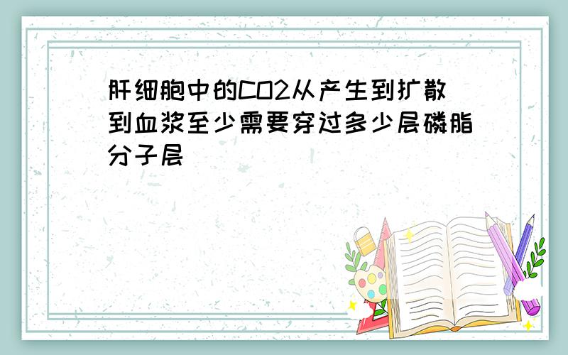 肝细胞中的CO2从产生到扩散到血浆至少需要穿过多少层磷脂分子层