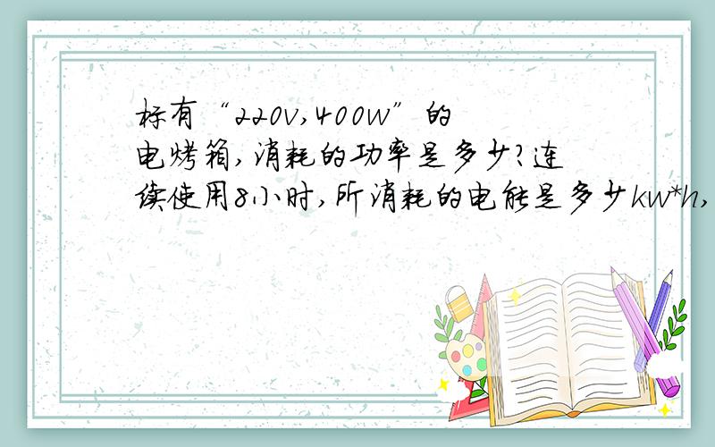 标有“220v,400w”的电烤箱,消耗的功率是多少?连续使用8小时,所消耗的电能是多少kw*h,它所产生的热量是多少J?