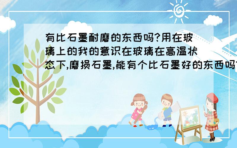 有比石墨耐磨的东西吗?用在玻璃上的我的意识在玻璃在高温状态下,磨损石墨,能有个比石墨好的东西吗?