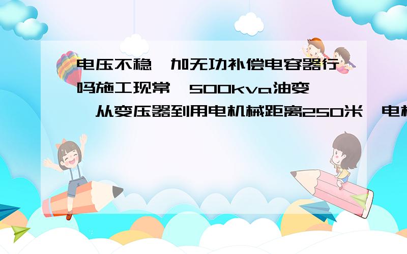 电压不稳,加无功补偿电容器行吗施工现常,500kva油变,从变压器到用电机械距离250米,电机90千瓦,电线120平方铝线,当电压400v时机械能正常运行,低于400v时不能起动,交流接触器欠压一直跳动.请问