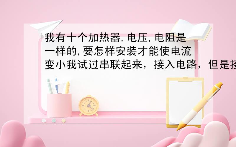 我有十个加热器,电压,电阻是一样的,要怎样安装才能使电流变小我试过串联起来，接入电路，但是接头的地方怎么老坏呢，有人说电流太大了，请问有什么办法解决呢？加热器是220的，电源