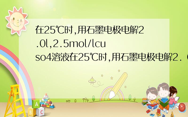 在25℃时,用石墨电极电解2.0l,2.5mol/lcuso4溶液在25℃时,用石墨电极电解2．0L,2．5mol/LCuSO4溶液,如有0．2mol电子发生转移,试回答下列问题：（1）阴极发生 反应,电极反应为 .（2）阳极发生 反应,电