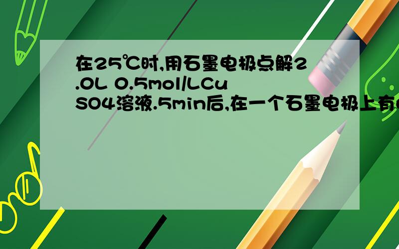 在25℃时,用石墨电极点解2.0L 0.5mol/LCuSO4溶液.5min后,在一个石墨电极上有6.4g克铜生成若电解后的体积不变,则电解后溶液的PH值为?若将溶液恢复到与点解前一样,则需加入   mol的氧化铜若用等质