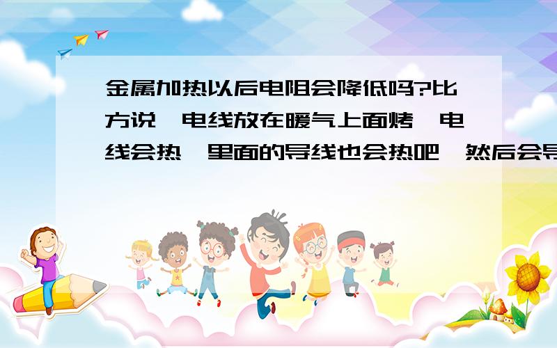 金属加热以后电阻会降低吗?比方说,电线放在暖气上面烤,电线会热,里面的导线也会热吧,然后会导致什么结果呢?