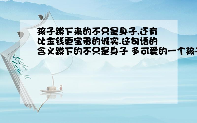 孩子蹲下来的不只是身子,还有比金钱更宝贵的诚实.这句话的含义蹲下的不只是身子 多可爱的一个孩子,虎头虎脑的,牵着父母的手高兴的嚷着,跳着.很多人都为孩子的情绪所感染,长途的劳累