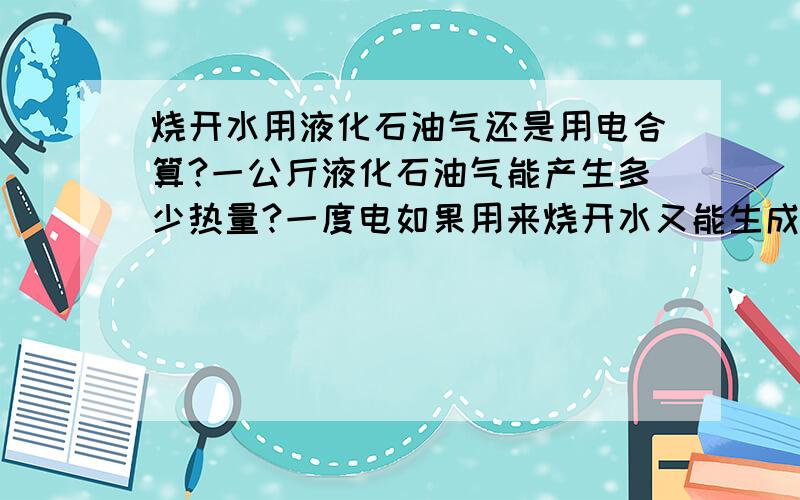 烧开水用液化石油气还是用电合算?一公斤液化石油气能产生多少热量?一度电如果用来烧开水又能生成多少热量?我这15公斤的气是100元,一度电0.65元.