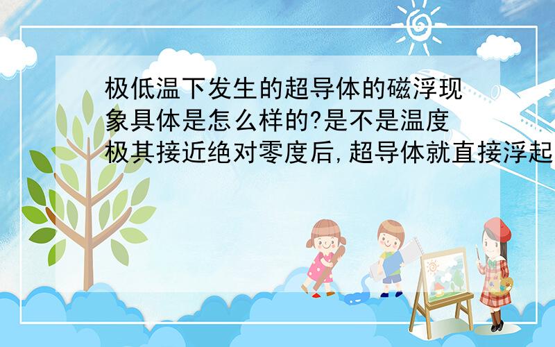 极低温下发生的超导体的磁浮现象具体是怎么样的?是不是温度极其接近绝对零度后,超导体就直接浮起来了?谢谢了看到回答一下吧给点意见也好!