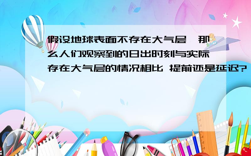 假设地球表面不存在大气层,那么人们观察到的日出时刻与实际存在大气层的情况相比 提前还是延迟?