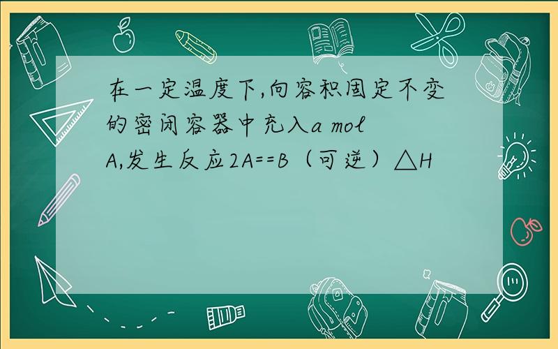 在一定温度下,向容积固定不变的密闭容器中充入a mol A,发生反应2A==B（可逆）△H