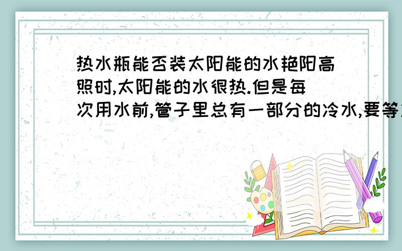 热水瓶能否装太阳能的水艳阳高照时,太阳能的水很热.但是每次用水前,管子里总有一部分的冷水,要等冷水放掉才能用上热水,家人怕热水到管子里冷掉,就用热水瓶把热水装起来,但不知这样做