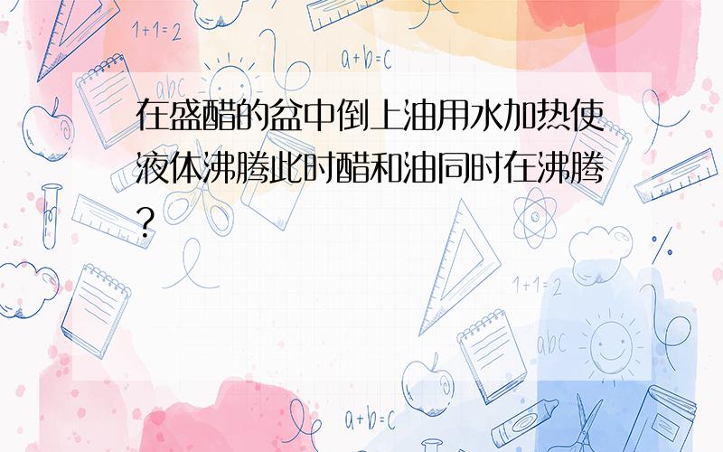 在盛醋的盆中倒上油用水加热使液体沸腾此时醋和油同时在沸腾?