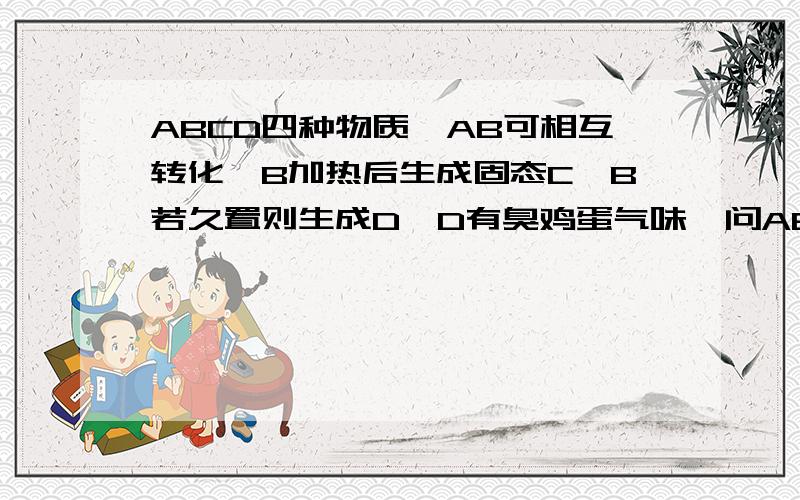 ABCD四种物质,AB可相互转化,B加热后生成固态C,B若久置则生成D,D有臭鸡蛋气味,问ABCD各是什么不是脑筋急转弯