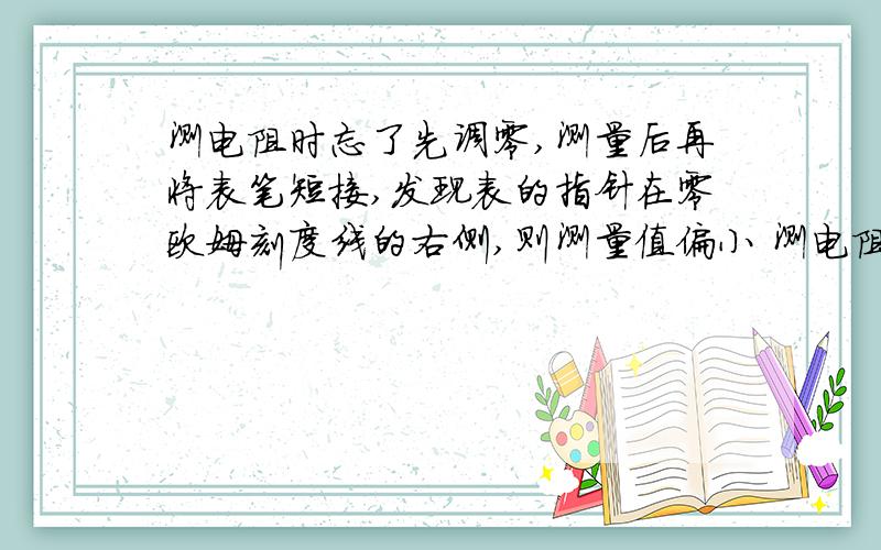 测电阻时忘了先调零,测量后再将表笔短接,发现表的指针在零欧姆刻度线的右侧,则测量值偏小 测电阻时忘了测电阻时忘了先调零,测量后再将表笔短接,发现表的指针在零欧姆刻度线的右侧,则