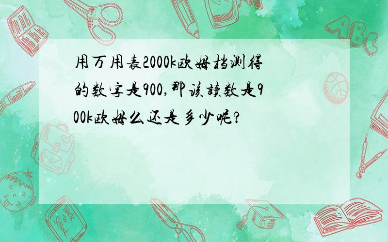 用万用表2000k欧姆档测得的数字是900,那该读数是900k欧姆么还是多少呢?