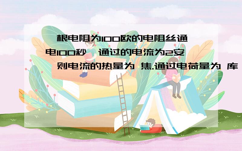 一根电阻为100欧的电阻丝通电100秒,通过的电流为2安,则电流的热量为 焦.通过电荷量为 库