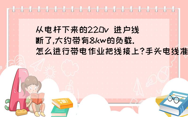 从电杆下来的220v 进户线断了,大约带有8kw的负载.怎么进行带电作业把线接上?手头电线准备好了!