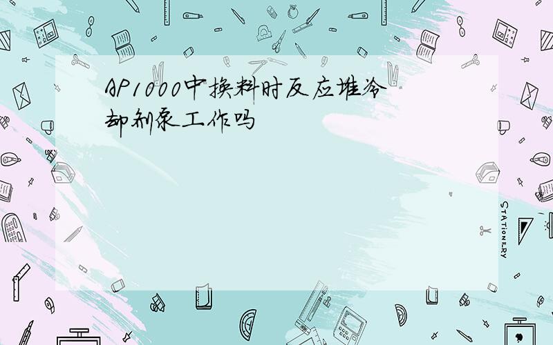 AP1000中换料时反应堆冷却剂泵工作吗