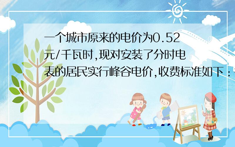 一个城市原来的电价为0.52元/千瓦时,现对安装了分时电表的居民实行峰谷电价,收费标准如下：谷时：每千瓦时0.35元,峰时：每千瓦时0.55元,李阿姨家的用电量为90千瓦时,其中谷时用电量为36千