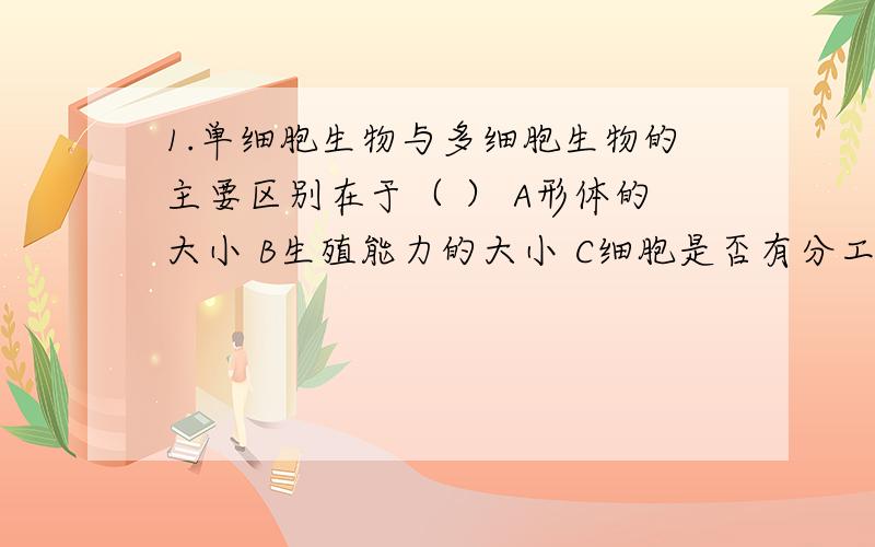 1.单细胞生物与多细胞生物的主要区别在于（ ） A形体的大小 B生殖能力的大小 C细胞是否有分工的现象D适应环境的能力