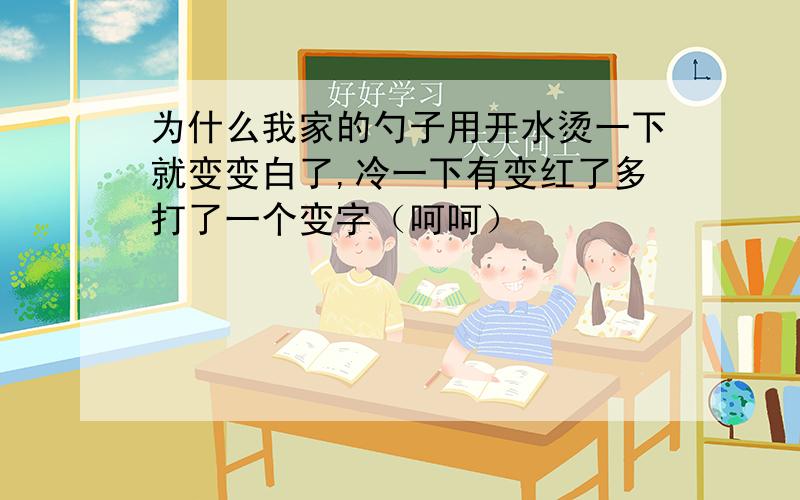 为什么我家的勺子用开水烫一下就变变白了,冷一下有变红了多打了一个变字（呵呵）