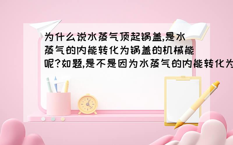 为什么说水蒸气顶起锅盖,是水蒸气的内能转化为锅盖的机械能呢?如题,是不是因为水蒸气的内能转化为某种能量（什么能量?）对锅盖做了功,使锅盖具有了机械能呢?还是说,是水蒸气的内能可