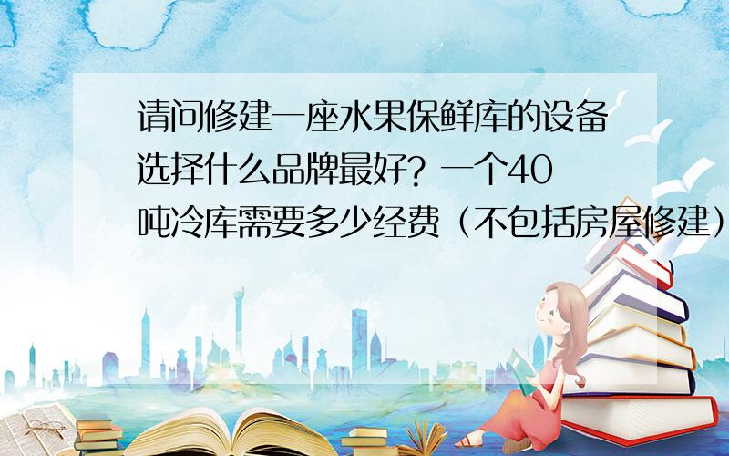 请问修建一座水果保鲜库的设备选择什么品牌最好? 一个40吨冷库需要多少经费（不包括房屋修建）请问修建一座水果保鲜库的设备选择什么品牌最好?一个40吨冷库需要多少经费（不包括房屋