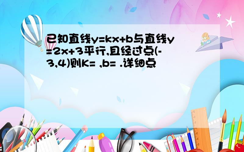 已知直线y=kx+b与直线y=2x+3平行,且经过点(-3,4)则K= ,b= .详细点