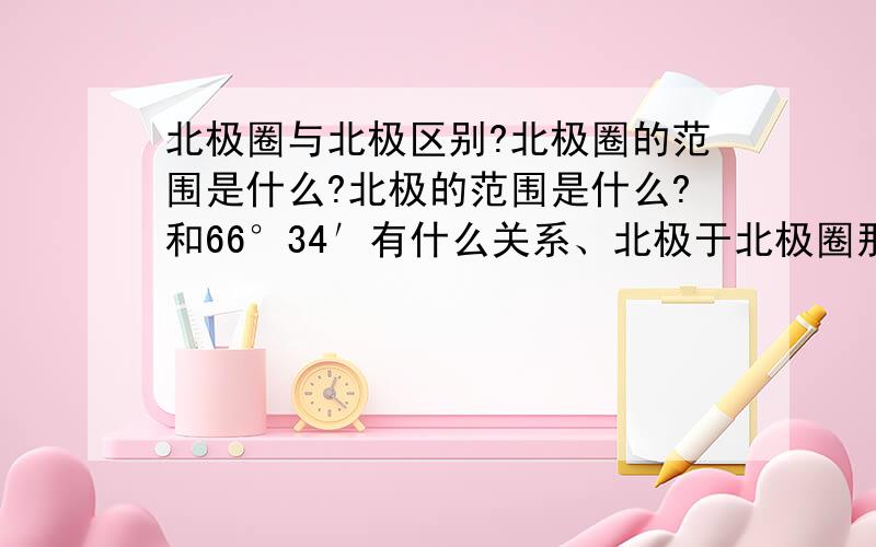 北极圈与北极区别?北极圈的范围是什么?北极的范围是什么?和66°34′有什么关系、北极于北极圈那个范围大?