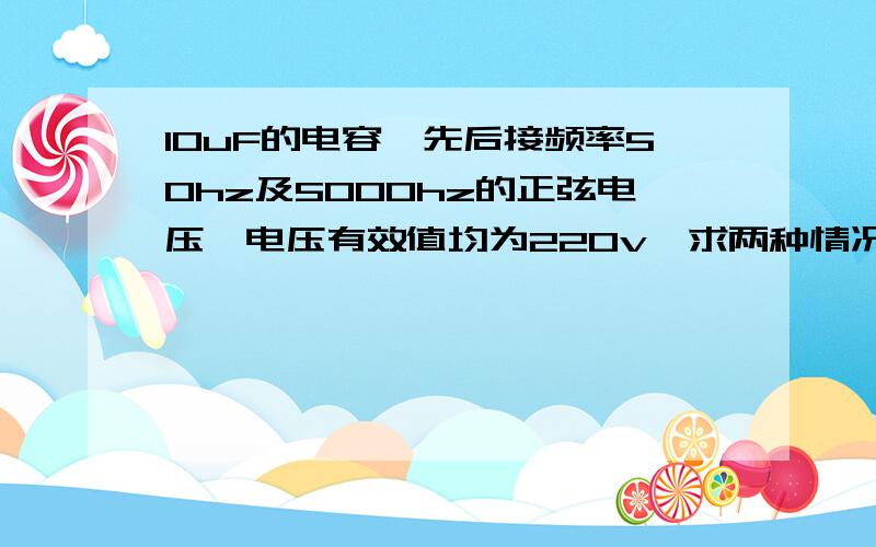 10uF的电容,先后接频率50hz及5000hz的正弦电压,电压有效值均为220v,求两种情况下电容的容抗及电流