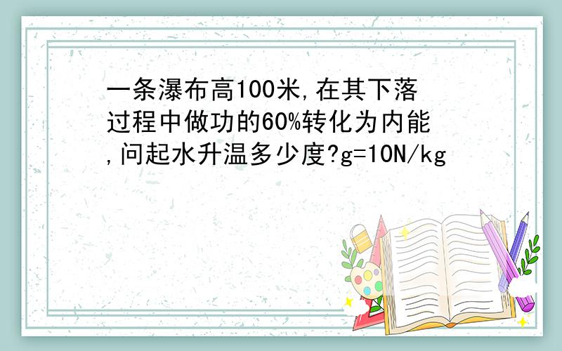 一条瀑布高100米,在其下落过程中做功的60%转化为内能,问起水升温多少度?g=10N/kg