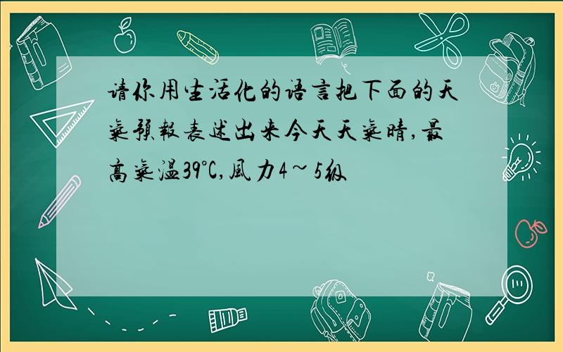 请你用生活化的语言把下面的天气预报表述出来今天天气晴,最高气温39°C,风力4~5级