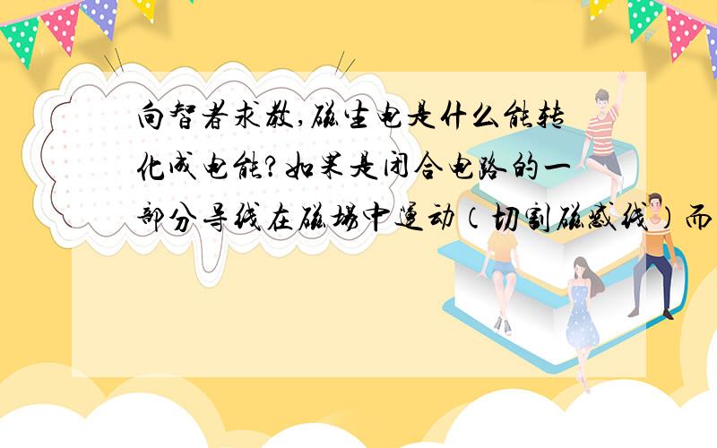 向智者求教,磁生电是什么能转化成电能?如果是闭合电路的一部分导线在磁场中运动（切割磁感线）而产生电流.那是什么能转化为电能呢?（尽可能详细地,简洁地描述一下.）