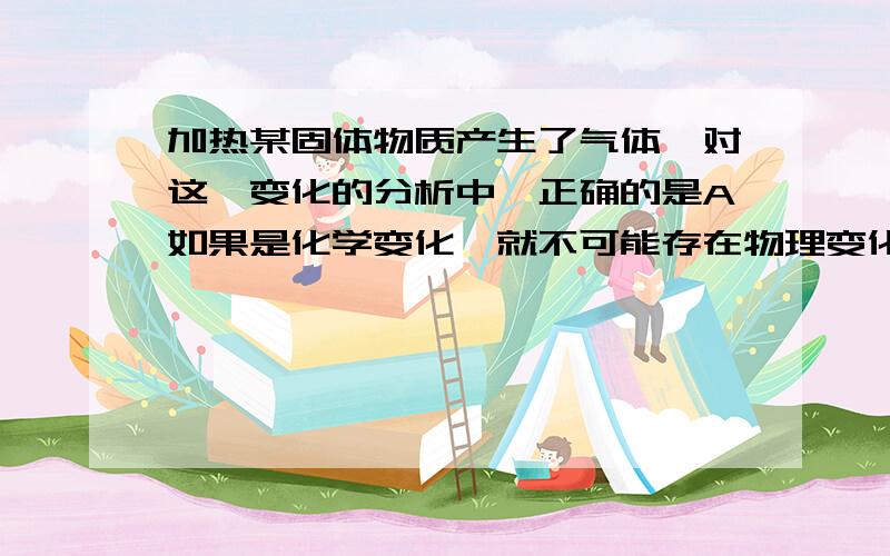 加热某固体物质产生了气体,对这一变化的分析中,正确的是A如果是化学变化,就不可能存在物理变化,【我的问题：化学变化物理变化可能同时存在吗?比如：（一定要举个简单容易明白容易【