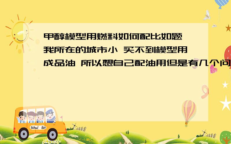 甲醇模型用燃料如何配比如题 我所在的城市小 买不到模型用成品油 所以想自己配油用但是有几个问题 1：配置油的话需要 甲醇、蓖麻油、和硝基甲烷但是需要怎么样的比例呢?2：听说甲醇