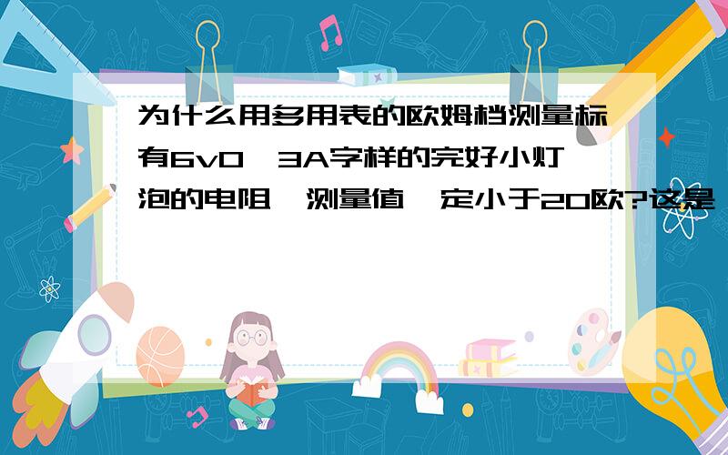 为什么用多用表的欧姆档测量标有6v0,3A字样的完好小灯泡的电阻,测量值一定小于20欧?这是一道判断题