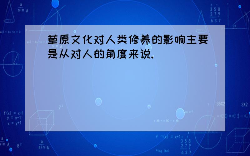 草原文化对人类修养的影响主要是从对人的角度来说.