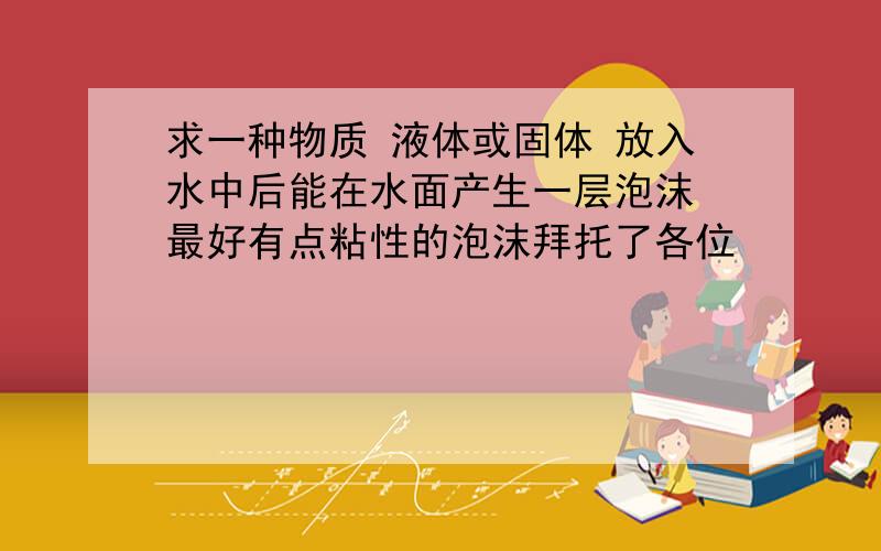 求一种物质 液体或固体 放入水中后能在水面产生一层泡沫 最好有点粘性的泡沫拜托了各位