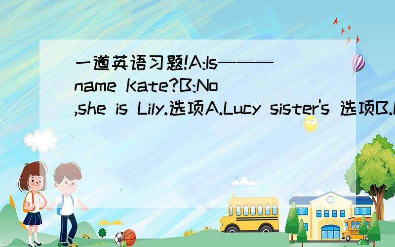 一道英语习题!A:Is———name Kate?B:No,she is Lily.选项A.Lucy sister's 选项B.Lucy's sister 选项C.Lucy sister 选项B.Lucy's sister's理由是：分级名词所有格中,每个级别均应是所有格形式.